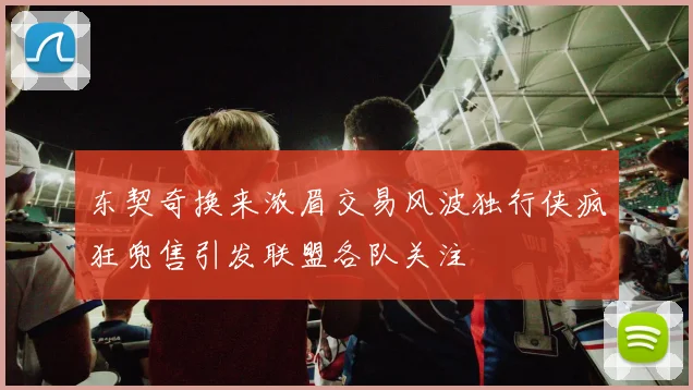 东契奇换来浓眉交易风波独行侠疯狂兜售引发联盟各队关注