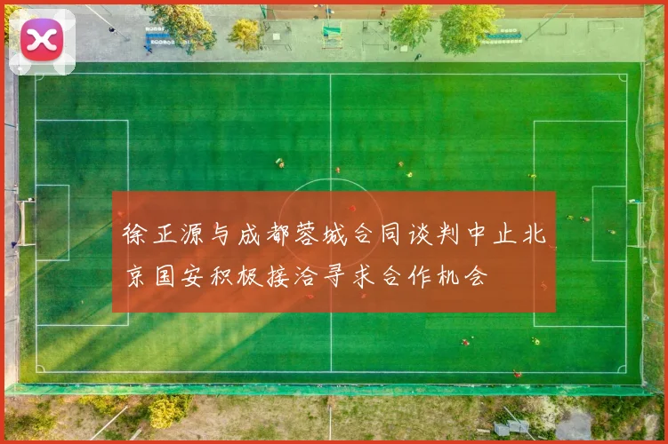 徐正源与成都蓉城合同谈判中止北京国安积极接洽寻求合作机会