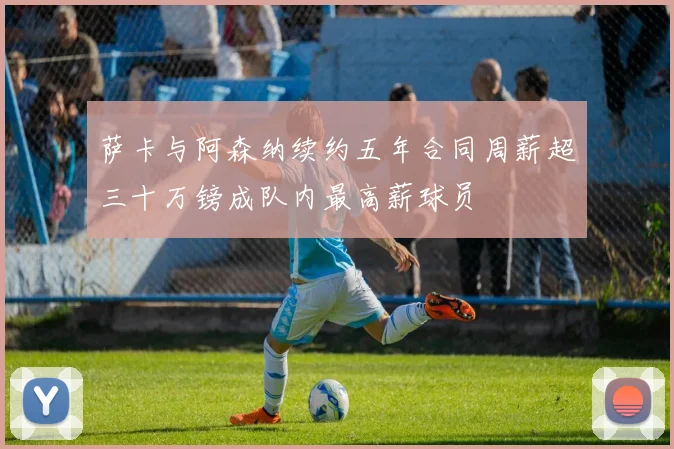 萨卡与阿森纳续约五年合同周薪超三十万镑成队内最高薪球员