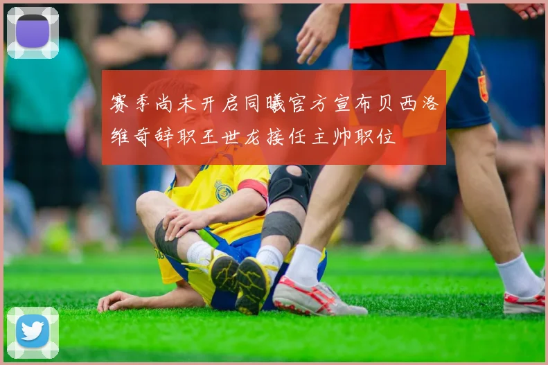 赛季尚未开启同曦官方宣布贝西洛维奇辞职王世龙接任主帅职位