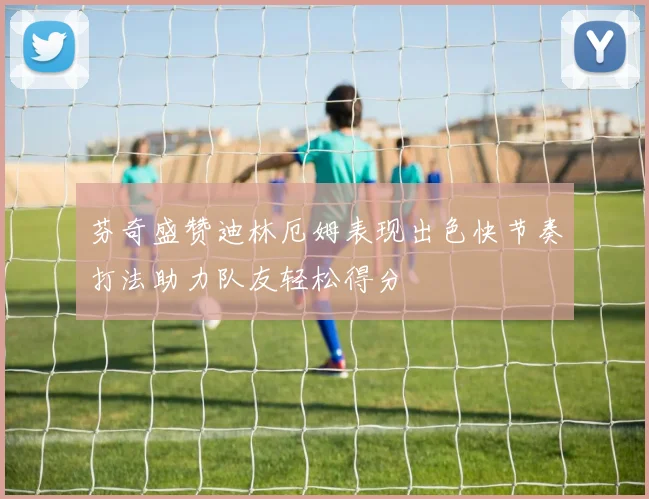 芬奇盛赞迪林厄姆表现出色快节奏打法助力队友轻松得分