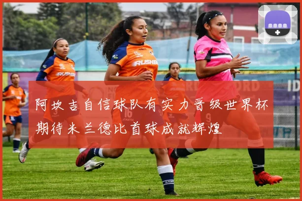 阿坎吉自信球队有实力晋级世界杯期待米兰德比首球成就辉煌
