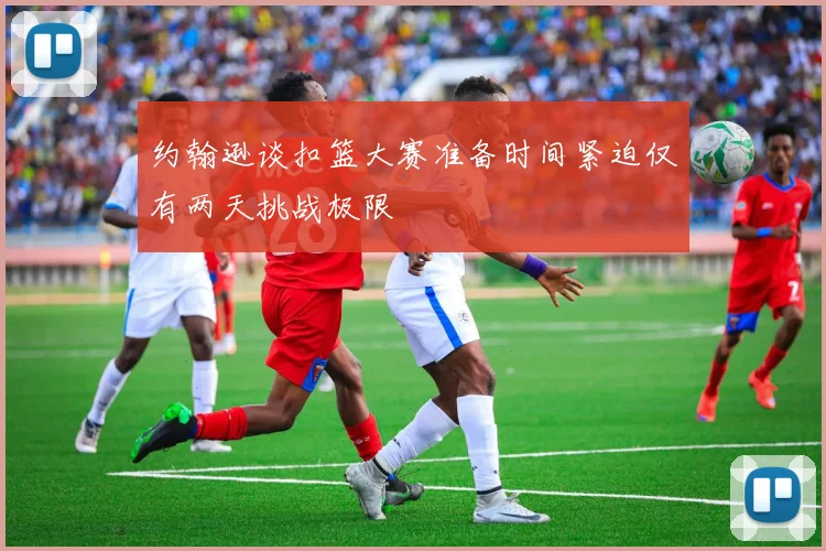 约翰逊谈扣篮大赛准备时间紧迫仅有两天挑战极限