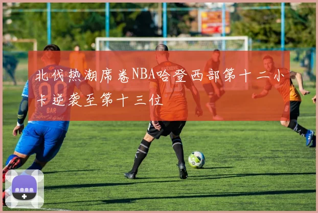 北伐热潮席卷NBA哈登西部第十二小卡逆袭至第十三位