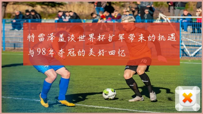 特雷泽盖谈世界杯扩军带来的机遇与98年夺冠的美好回忆