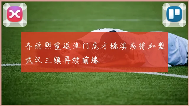 齐雨熙重返津门虎方镜淇或将加盟武汉三镇再续前缘
