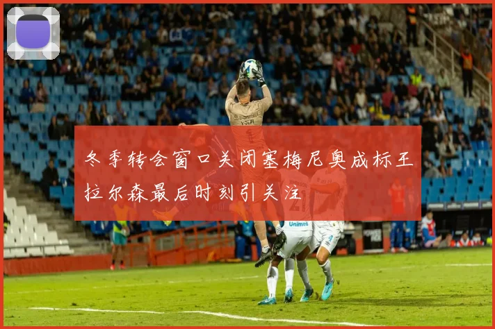 冬季转会窗口关闭塞梅尼奥成标王拉尔森最后时刻引关注