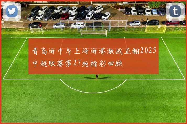 青岛海牛与上海海港激战正酣2025中超联赛第27轮精彩回顾