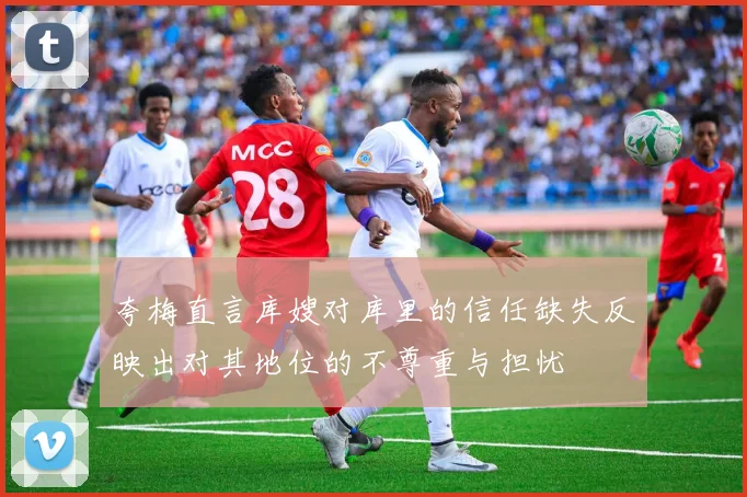 夸梅直言库嫂对库里的信任缺失反映出对其地位的不尊重与担忧