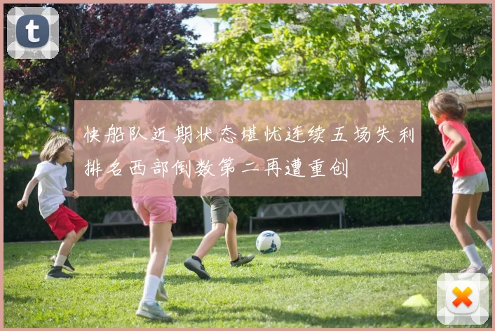 快船队近期状态堪忧连续五场失利排名西部倒数第二再遭重创