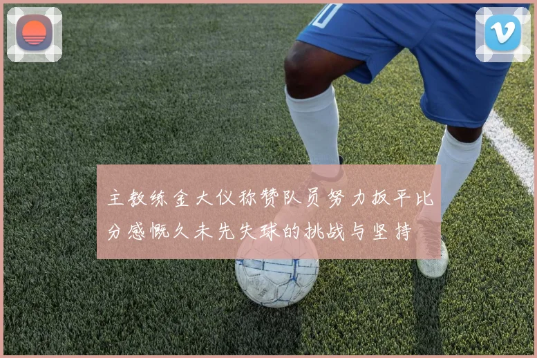 主教练金大仪称赞队员努力扳平比分感慨久未先失球的挑战与坚持