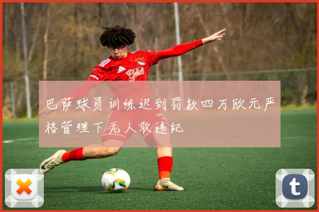 巴萨球员训练迟到罚款四万欧元严格管理下无人敢违纪