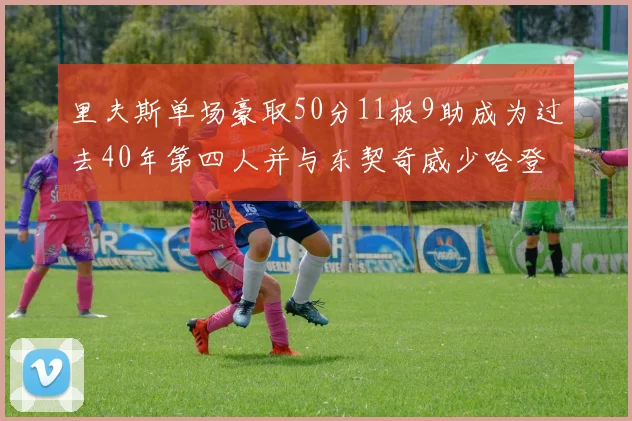 里夫斯单场豪取50分11板9助成为过去40年第四人并与东契奇威少哈登并肩