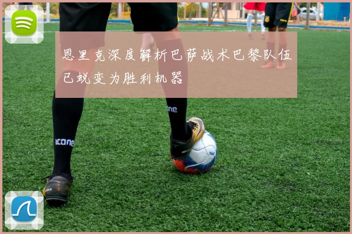 恩里克深度解析巴萨战术巴黎队伍已蜕变为胜利机器