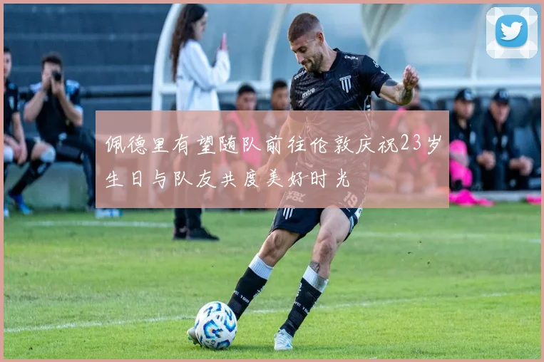 佩德里有望随队前往伦敦庆祝23岁生日与队友共度美好时光