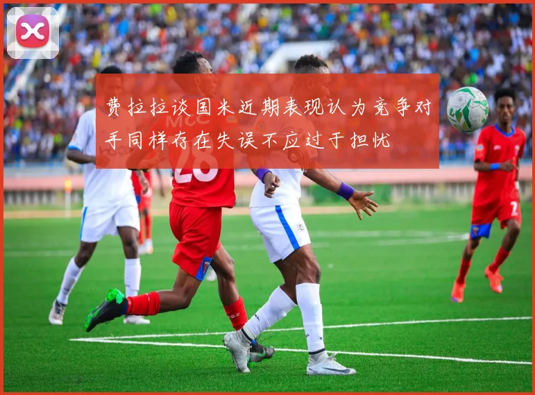 费拉拉谈国米近期表现认为竞争对手同样存在失误不应过于担忧