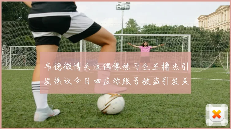 韦德微博关注偶像练习生王橹杰引发热议今日回应称账号被盗引发关注