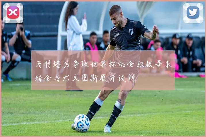 马特塔为争取世界杯机会积极寻求转会与尤文图斯展开谈判