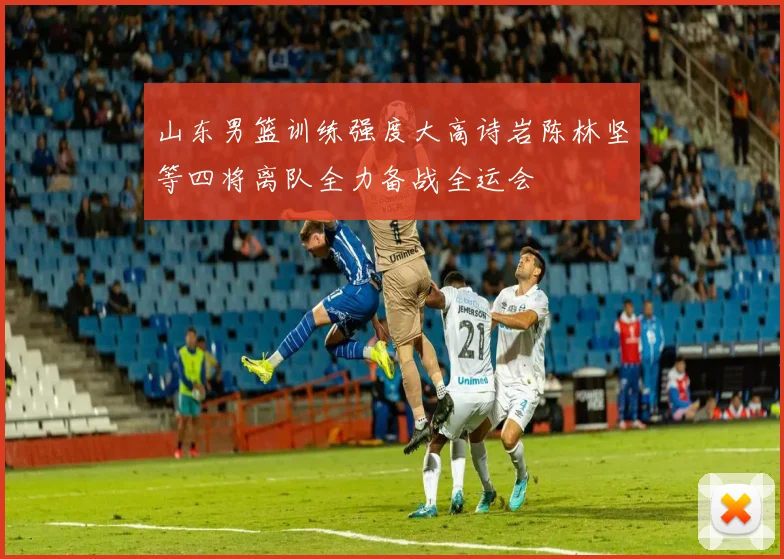 山东男篮训练强度大高诗岩陈林坚等四将离队全力备战全运会