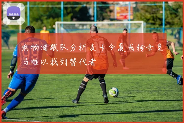 利物浦跟队分析麦卡今夏或转会皇马难以找到替代者