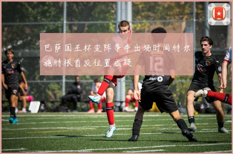 巴萨国王杯变阵争夺出场时间特尔施特根首发位置成疑