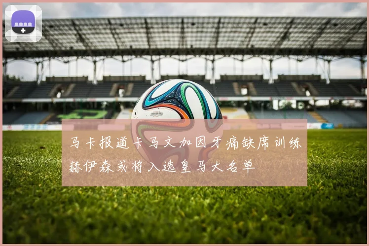 马卡报道卡马文加因牙痛缺席训练赫伊森或将入选皇马大名单