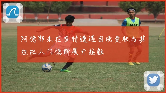 阿德耶米在多特遭遇困境曼联与其经纪人门德斯展开接触