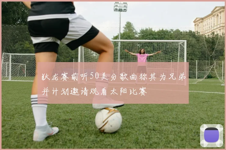 狄龙赛前听50美分歌曲称其为兄弟并计划邀请观看太阳比赛