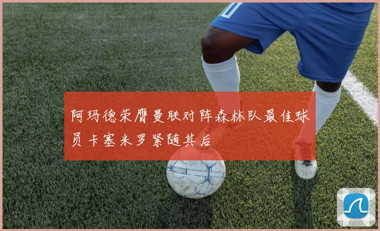 阿玛德荣膺曼联对阵森林队最佳球员卡塞米罗紧随其后