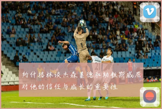 约什格林谈杰森基德和助教斯威尼对他的信任与成长的重要性