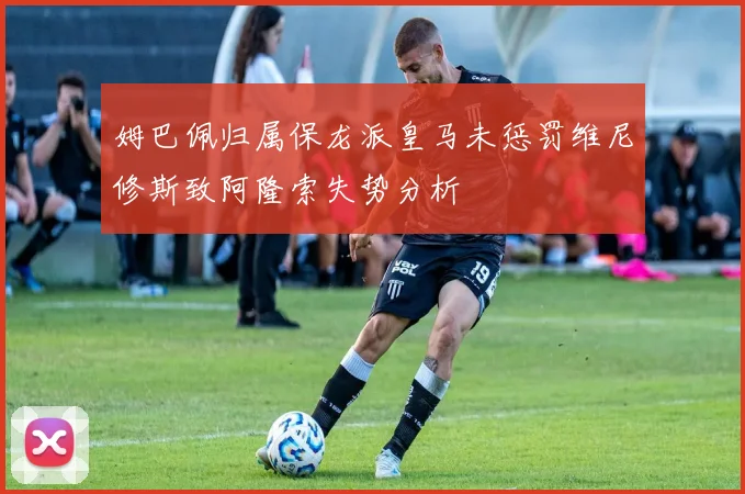姆巴佩归属保龙派皇马未惩罚维尼修斯致阿隆索失势分析