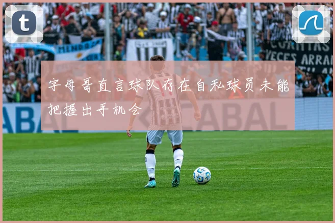 字母哥直言球队存在自私球员未能把握出手机会