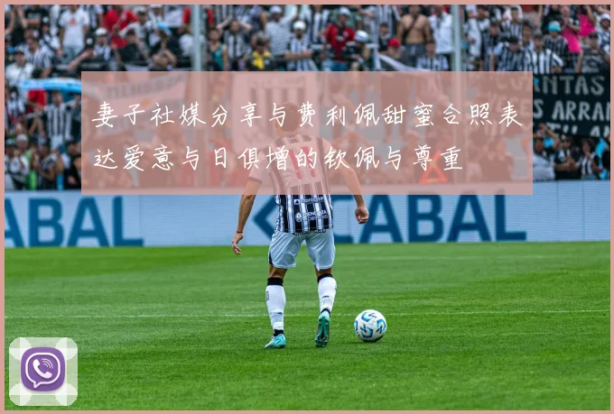 妻子社媒分享与费利佩甜蜜合照表达爱意与日俱增的钦佩与尊重