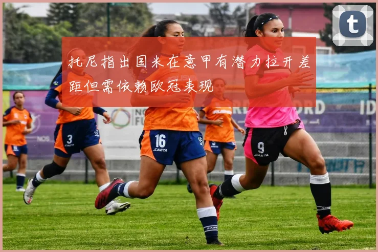 托尼指出国米在意甲有潜力拉开差距但需依赖欧冠表现