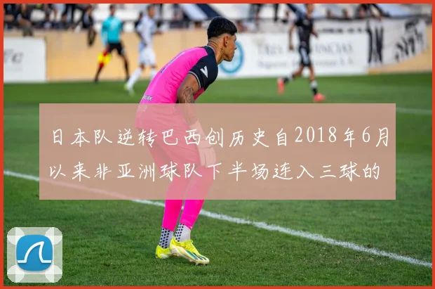 日本队逆转巴西创历史自2018年6月以来非亚洲球队下半场连入三球的壮举