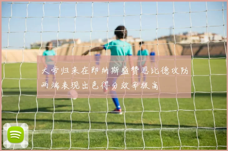 大帝归来在即纳斯盛赞恩比德攻防两端表现出色得分效率极高