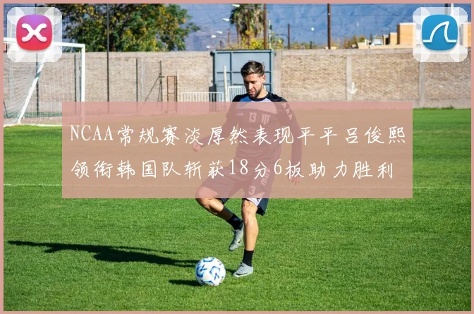 NCAA常规赛淡厚然表现平平吕俊熙领衔韩国队斩获18分6板助力胜利