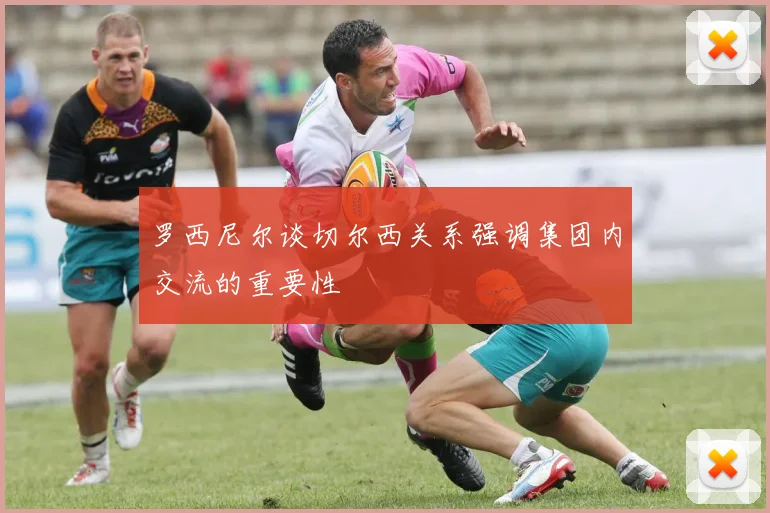 罗西尼尔谈切尔西关系强调集团内交流的重要性
